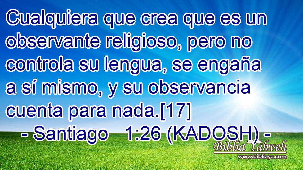  Cualquiera que crea que es un observante religioso, pero no controla su lengua, se engaña a sí mismo, y su observancia cuenta para nada.[17] 
