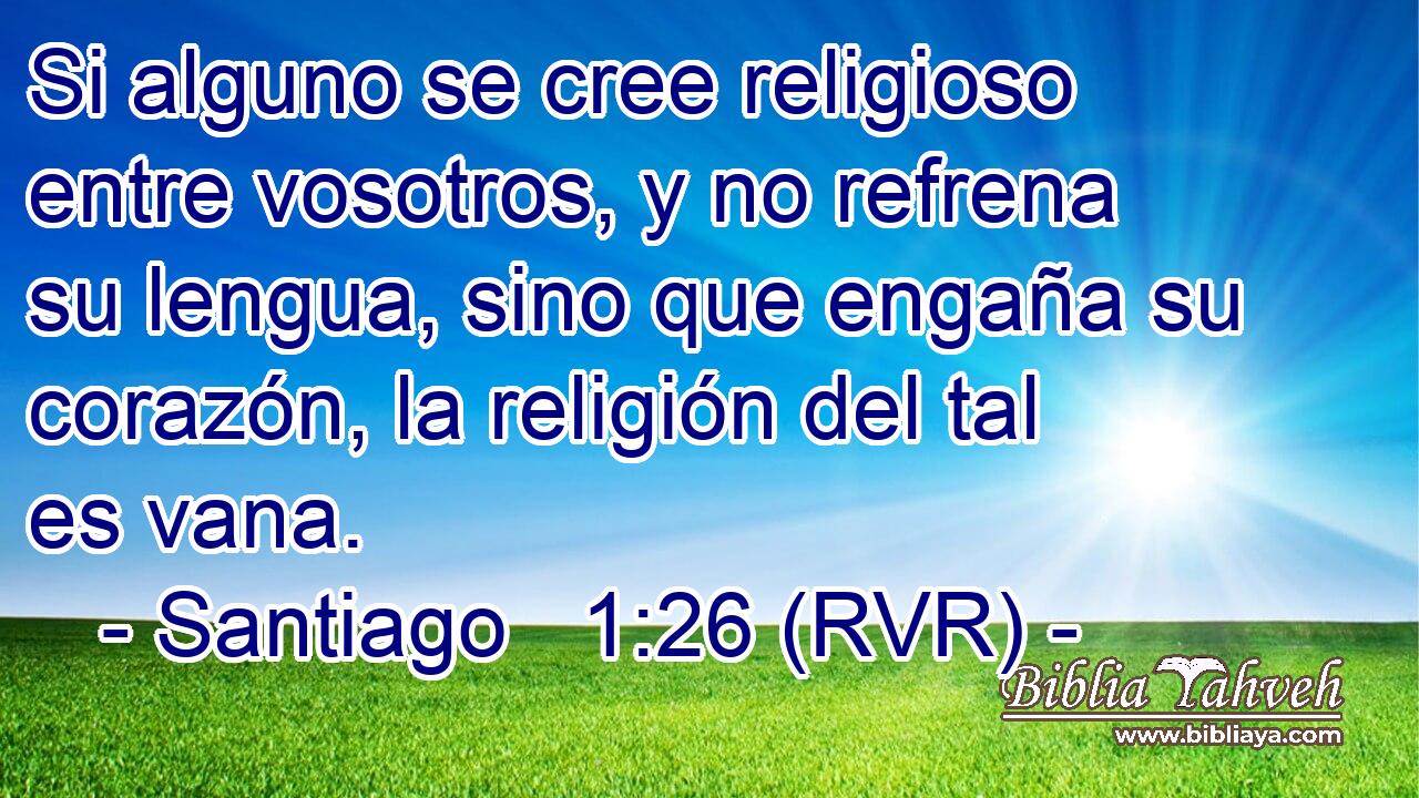 Si alguno se cree religioso entre vosotros, y no refrena su lengua, sino que engaña su corazón, la religión del tal es vana.