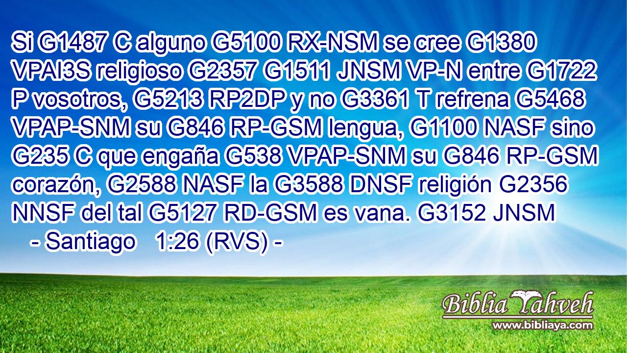 Si G1487 C alguno G5100 RX-NSM se cree G1380 VPAI3S religioso G2357 G1511 JNSM VP-N entre G1722 P vosotros, G5213 RP2DP y no G3361 T refrena G5468 VPAP-SNM su G846 RP-GSM lengua, G1100 NASF sino G235 C que engaña G538 VPAP-SNM su G846 RP-GSM corazón, G2588 NASF la G3588 DNSF religión G2356 NNSF del tal G5127 RD-GSM es vana. G3152 JNSM 