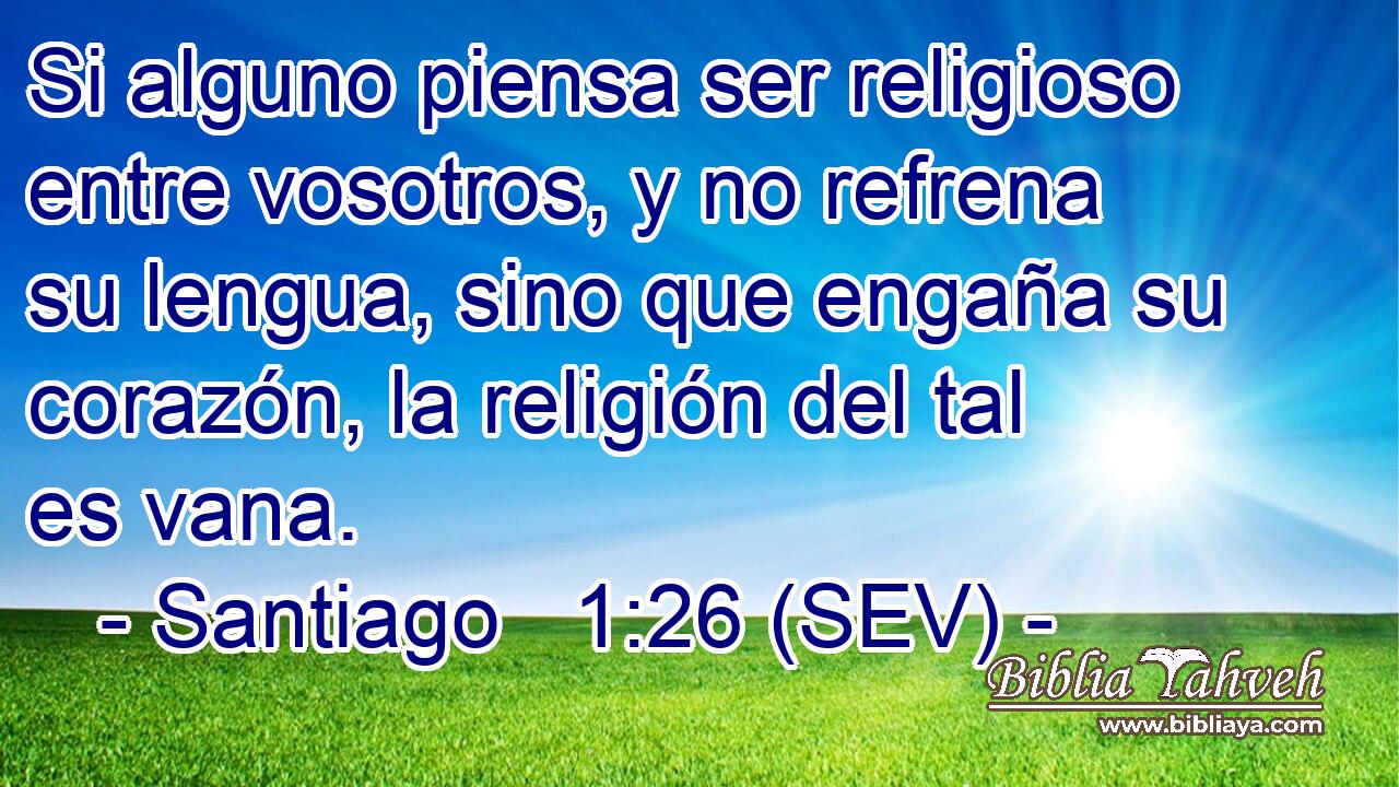 Si alguno piensa ser religioso entre vosotros, y no refrena su lengua, sino que engaña su corazón, la religión del tal es vana.