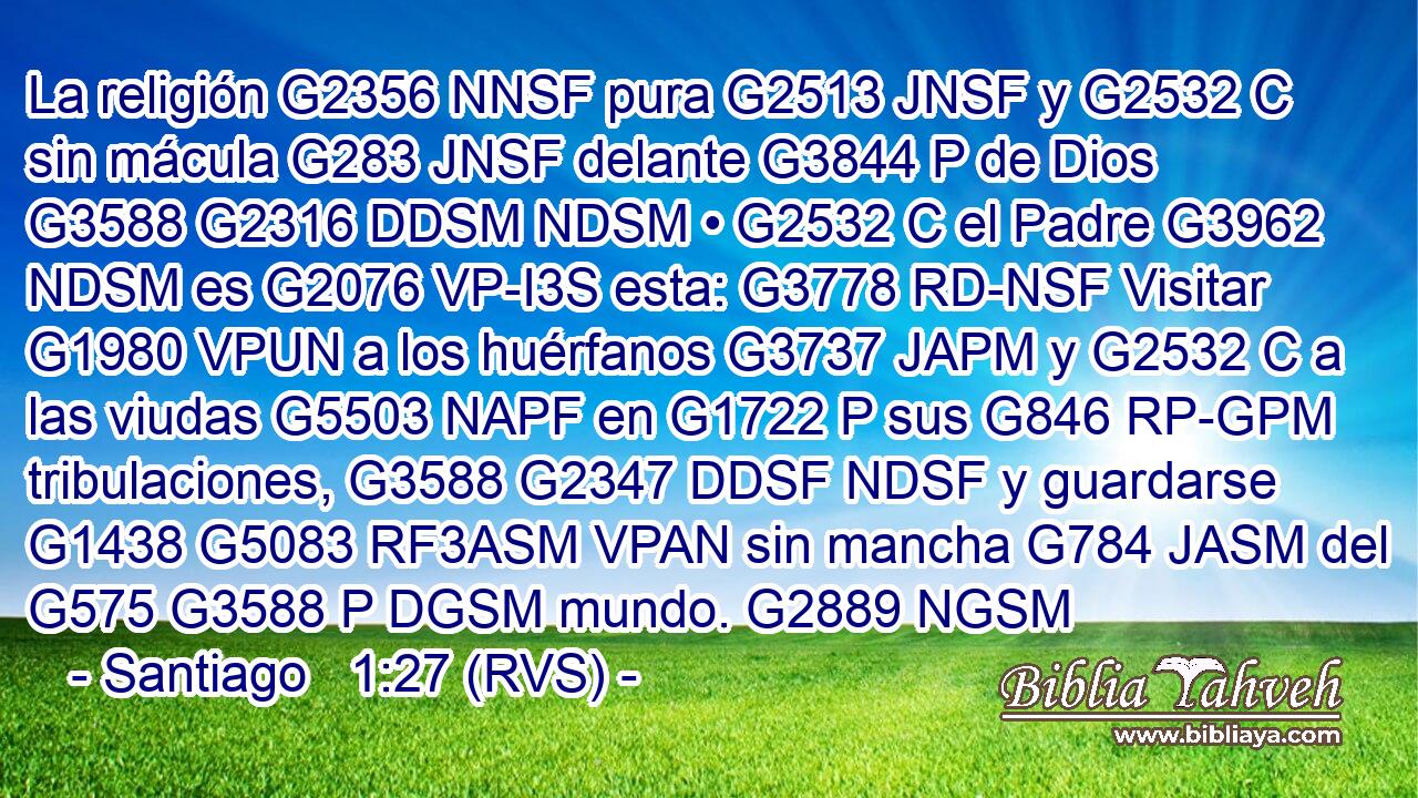 La religión G2356 NNSF pura G2513 JNSF y G2532 C sin mácula G283 JNSF delante G3844 P de Dios G3588 G2316 DDSM NDSM • G2532 C el Padre G3962 NDSM es G2076 VP-I3S esta: G3778 RD-NSF Visitar G1980 VPUN a los huérfanos G3737 JAPM y G2532 C a las viudas G5503 NAPF en G1722 P sus G846 RP-GPM tribulaciones, G3588 G2347 DDSF NDSF y guardarse G1438 G5083 RF3ASM VPAN sin mancha G784 JASM del G575 G3588 P DGSM mundo. G2889 NGSM 
