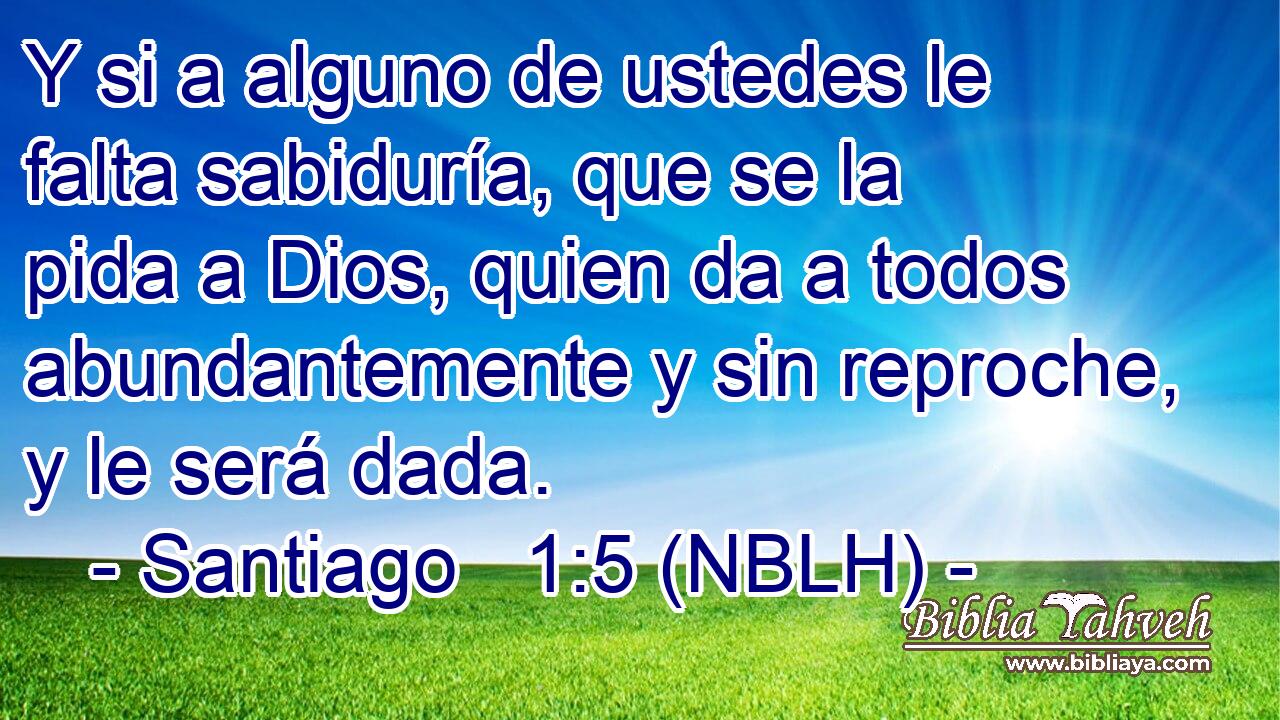  Y si a alguno de ustedes le falta sabiduría, que se la pida a Dios, quien da a todos abundantemente y sin reproche, y le será dada. 