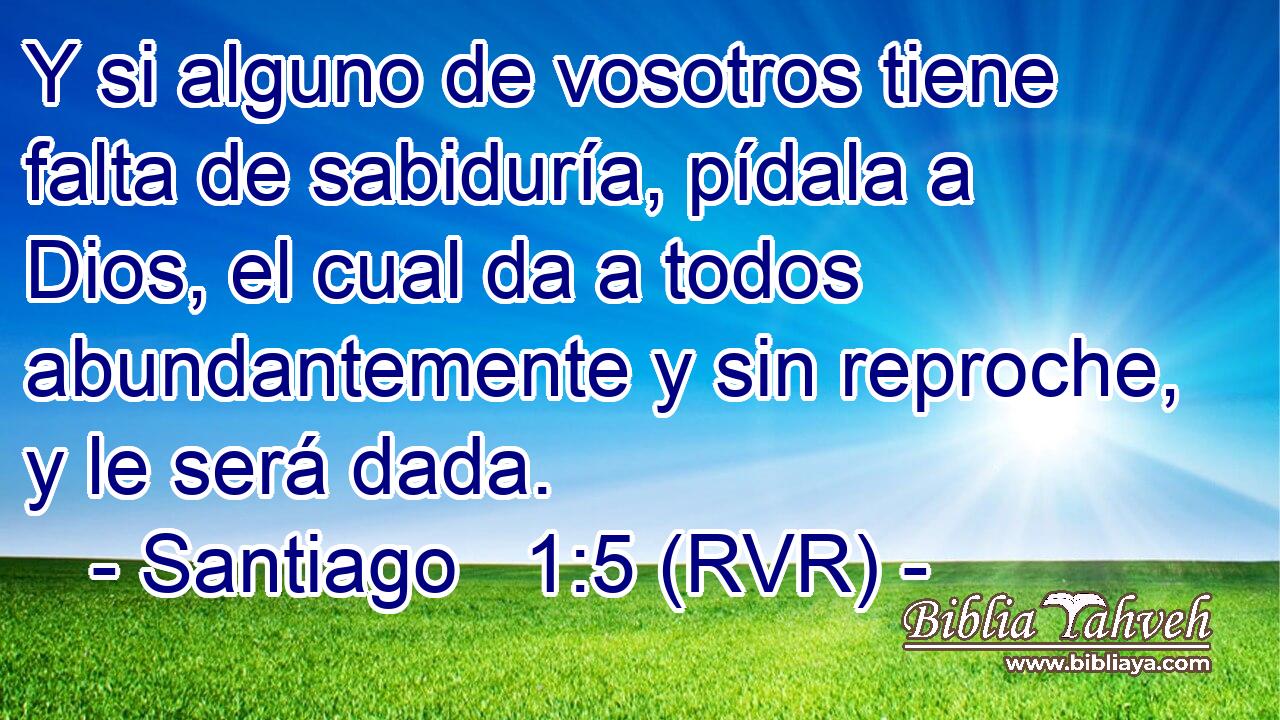 Y si alguno de vosotros tiene falta de sabiduría, pídala a Dios, el cual da a todos abundantemente y sin reproche, y le será dada.