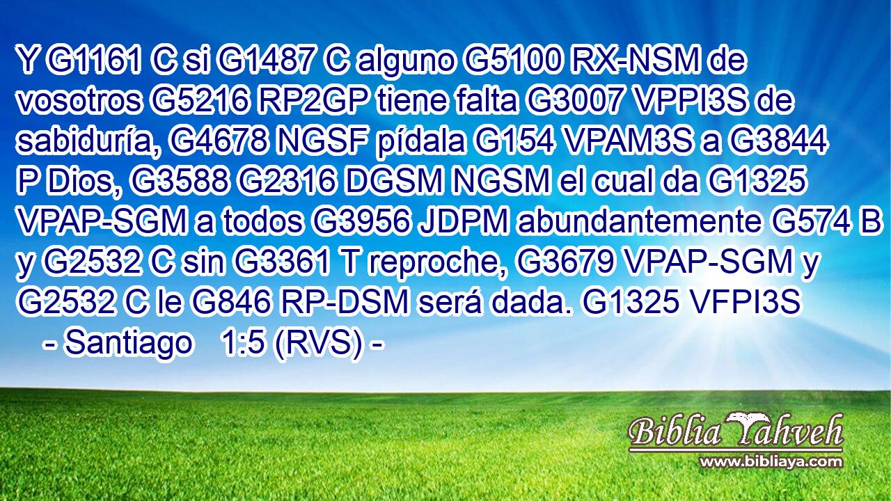 Y G1161 C si G1487 C alguno G5100 RX-NSM de vosotros G5216 RP2GP tiene falta G3007 VPPI3S de sabiduría, G4678 NGSF pídala G154 VPAM3S a G3844 P Dios, G3588 G2316 DGSM NGSM el cual da G1325 VPAP-SGM a todos G3956 JDPM abundantemente G574 B y G2532 C sin G3361 T reproche, G3679 VPAP-SGM y G2532 C le G846 RP-DSM será dada. G1325 VFPI3S 