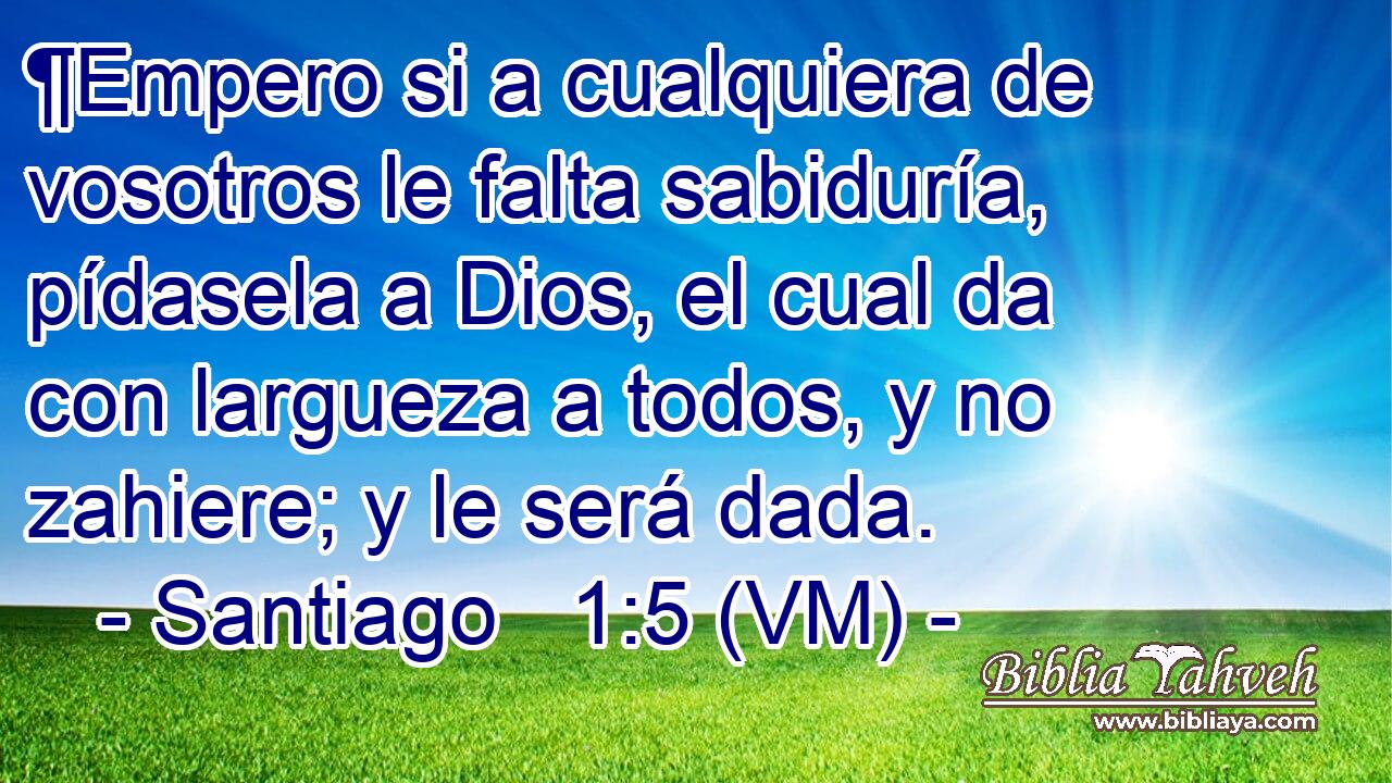  ¶Empero si a cualquiera de vosotros le falta sabiduría, pídasela a Dios, el cual da con largueza a todos, y no zahiere; y le será dada. 