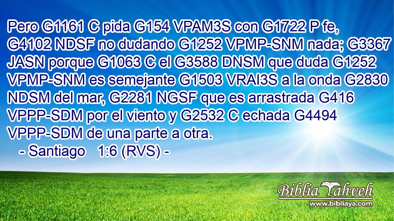 Pero G1161 C pida G154 VPAM3S con G1722 P fe, G4102 NDSF no dudando G1252 VPMP-SNM nada; G3367 JASN porque G1063 C el G3588 DNSM que duda G1252 VPMP-SNM es semejante G1503 VRAI3S a la onda G2830 NDSM del mar, G2281 NGSF que es arrastrada G416 VPPP-SDM por el viento y G2532 C echada G4494 VPPP-SDM de una parte a otra. 