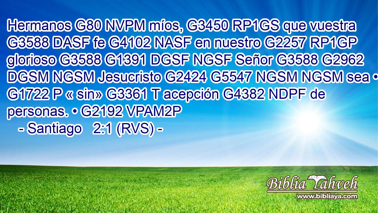 Hermanos G80 NVPM míos, G3450 RP1GS que vuestra G3588 DASF fe G4102 NASF en nuestro G2257 RP1GP glorioso G3588 G1391 DGSF NGSF Señor G3588 G2962 DGSM NGSM Jesucristo G2424 G5547 NGSM NGSM sea • G1722 P « sin» G3361 T acepción G4382 NDPF de personas. • G2192 VPAM2P 