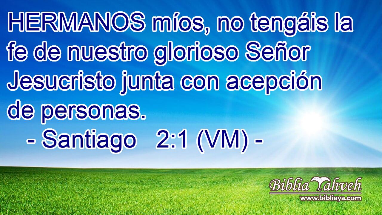  HERMANOS míos, no tengáis la fe de nuestro glorioso Señor Jesucristo junta con acepción de personas. 