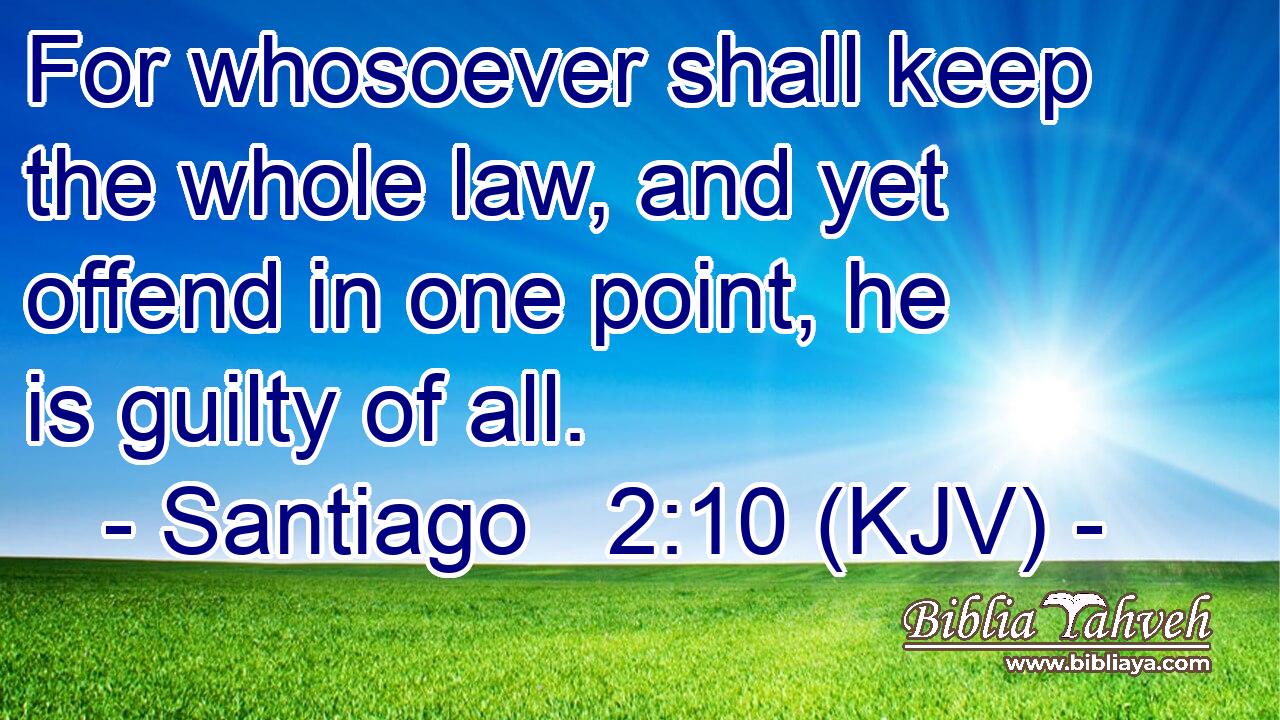 For whosoever shall keep the whole law, and yet offend in one point, he is guilty of all.