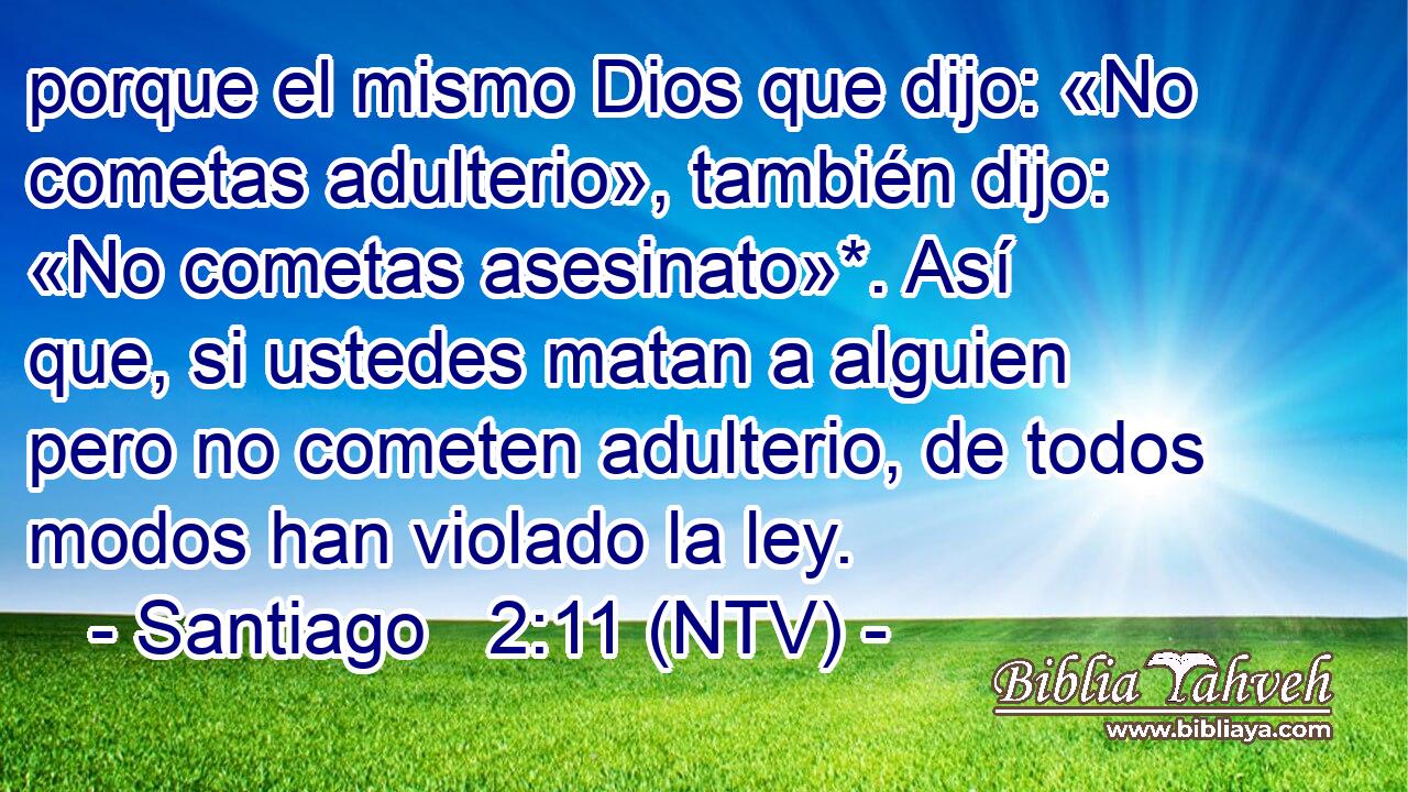 porque el mismo Dios que dijo: «No cometas adulterio», también dijo: «No cometas asesinato»*. Así que, si ustedes matan a alguien pero no cometen adulterio, de todos modos han violado la ley.
