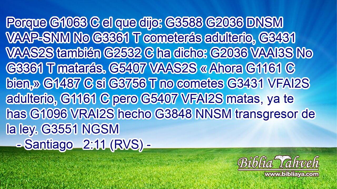 Porque G1063 C el que dijo: G3588 G2036 DNSM VAAP-SNM No G3361 T cometerás adulterio, G3431 VAAS2S también G2532 C ha dicho: G2036 VAAI3S No G3361 T matarás. G5407 VAAS2S « Ahora G1161 C bien,» G1487 C si G3756 T no cometes G3431 VFAI2S adulterio, G1161 C pero G5407 VFAI2S matas, ya te has G1096 VRAI2S hecho G3848 NNSM transgresor de la ley. G3551 NGSM 