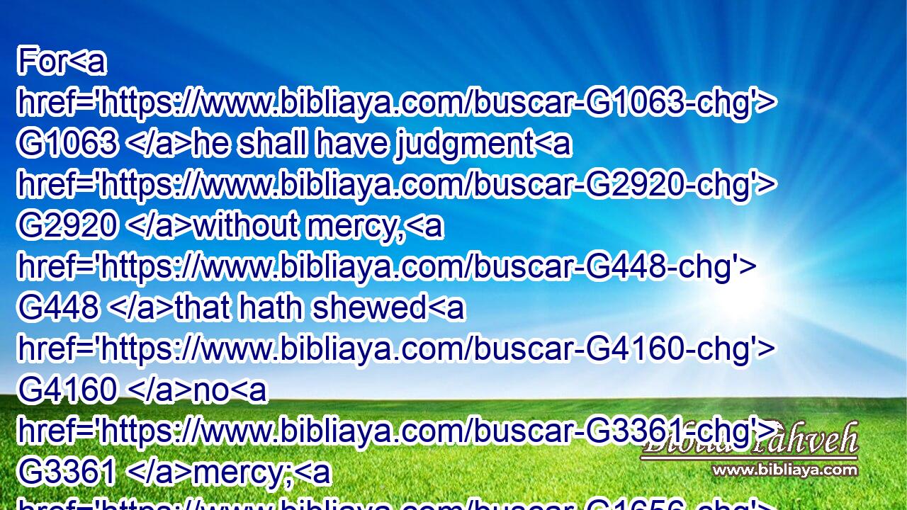 For G1063 he shall have judgment G2920 without mercy, G448 that hath shewed G4160 no G3361 mercy; G1656 and G2532 mercy G1656 rejoiceth against G2620 judgment.G2920