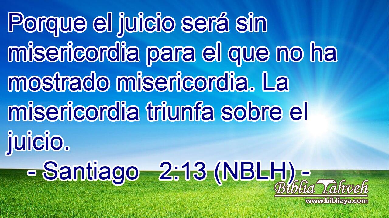  Porque el juicio será sin misericordia para el que no ha mostrado misericordia. La misericordia triunfa sobre el juicio. 