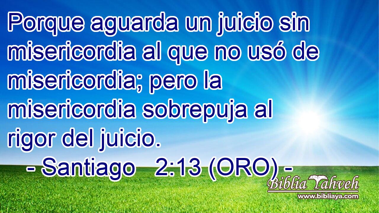  Porque aguarda un juicio sin misericordia al que no usó de misericordia; pero la misericordia sobrepuja al rigor del juicio. 