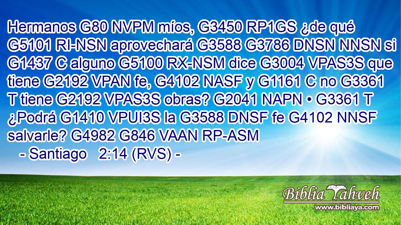 Hermanos G80 NVPM míos, G3450 RP1GS ¿de qué G5101 RI-NSN aprovechará G3588 G3786 DNSN NNSN si G1437 C alguno G5100 RX-NSM dice G3004 VPAS3S que tiene G2192 VPAN fe, G4102 NASF y G1161 C no G3361 T tiene G2192 VPAS3S obras? G2041 NAPN • G3361 T ¿Podrá G1410 VPUI3S la G3588 DNSF fe G4102 NNSF salvarle? G4982 G846 VAAN RP-ASM 