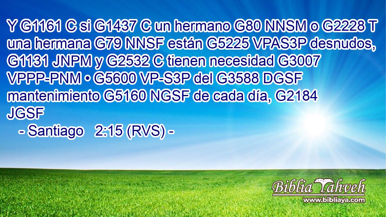 Y G1161 C si G1437 C un hermano G80 NNSM o G2228 T una hermana G79 NNSF están G5225 VPAS3P desnudos, G1131 JNPM y G2532 C tienen necesidad G3007 VPPP-PNM • G5600 VP-S3P del G3588 DGSF mantenimiento G5160 NGSF de cada día, G2184 JGSF 