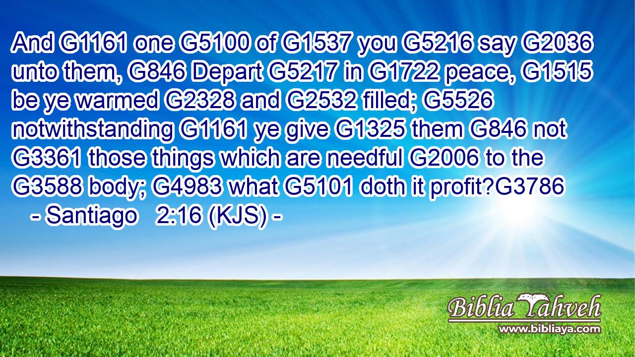 And G1161 one G5100 of G1537 you G5216 say G2036 unto them, G846 Depart G5217 in G1722 peace, G1515 be ye warmed G2328 and G2532 filled; G5526 notwithstanding G1161 ye give G1325 them G846 not G3361 those things which are needful G2006 to the G3588 body; G4983 what G5101 doth it profit?G3786
