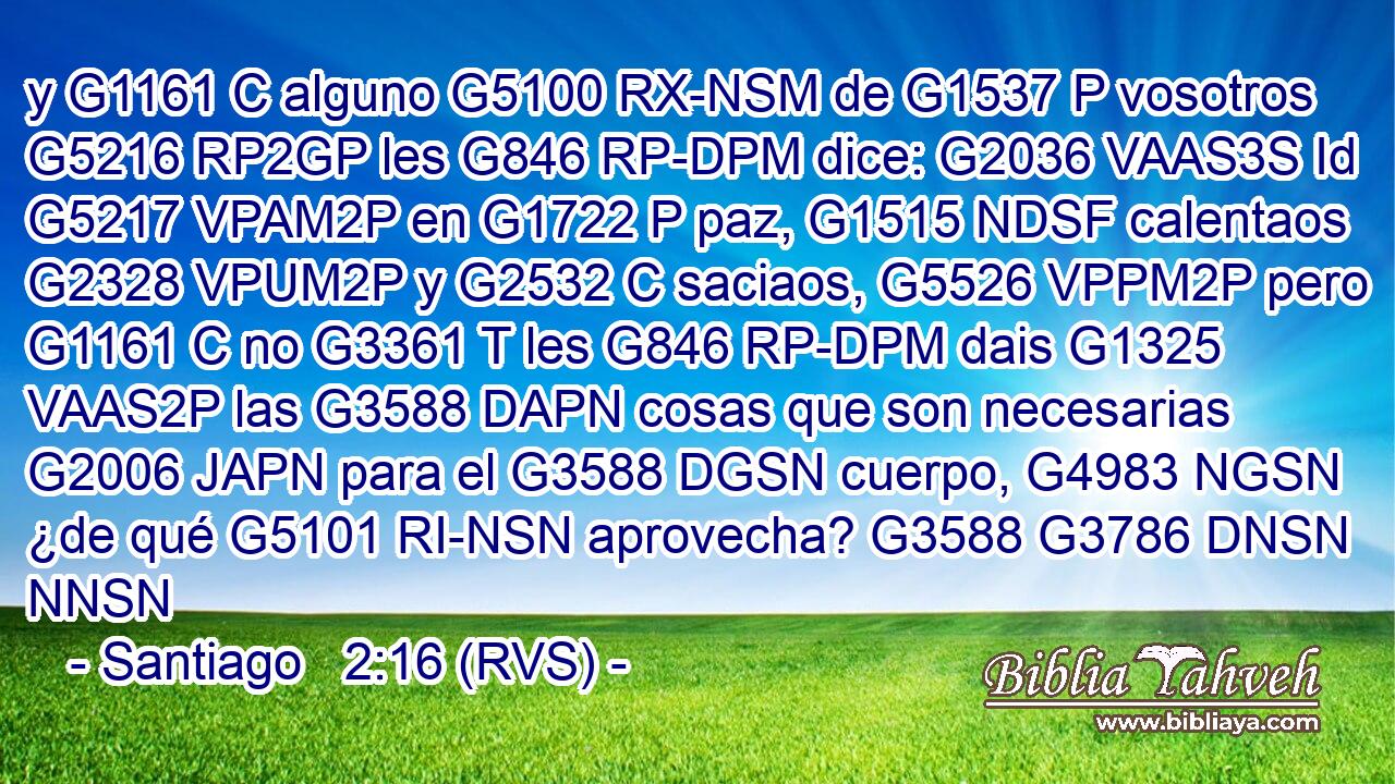 y G1161 C alguno G5100 RX-NSM de G1537 P vosotros G5216 RP2GP les G846 RP-DPM dice: G2036 VAAS3S Id G5217 VPAM2P en G1722 P paz, G1515 NDSF calentaos G2328 VPUM2P y G2532 C saciaos, G5526 VPPM2P pero G1161 C no G3361 T les G846 RP-DPM dais G1325 VAAS2P las G3588 DAPN cosas que son necesarias G2006 JAPN para el G3588 DGSN cuerpo, G4983 NGSN ¿de qué G5101 RI-NSN aprovecha? G3588 G3786 DNSN NNSN 