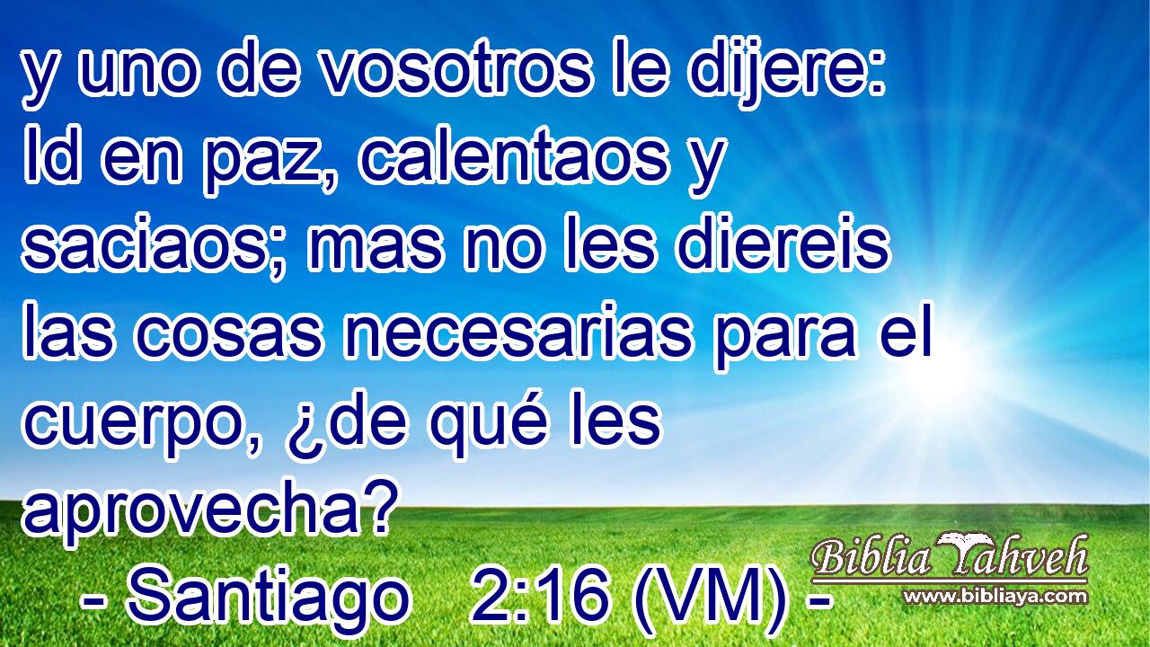  y uno de vosotros le dijere: Id en paz, calentaos y saciaos; mas no les diereis las cosas necesarias para el cuerpo, ¿de qué les aprovecha? 