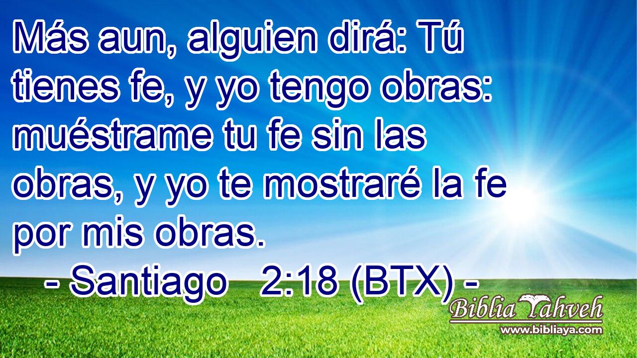 Más aun, alguien dirá: Tú tienes fe, y yo tengo obras: muéstrame tu fe sin las obras, y yo te mostraré la fe por mis obras.