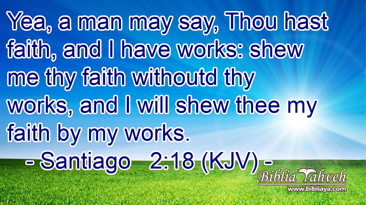 Yea, a man may say, Thou hast faith, and I have works: shew me thy faith withoutd thy works, and I will shew thee my faith by my works.