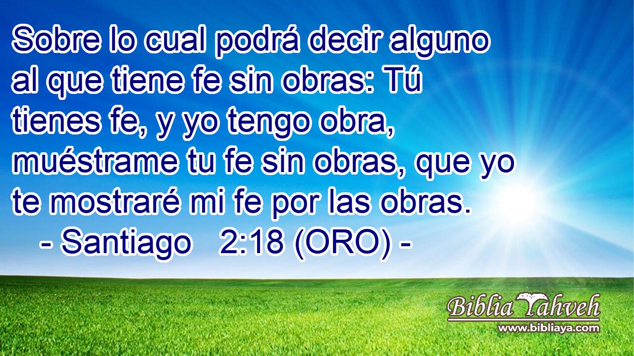  Sobre lo cual podrá decir alguno al que tiene fe sin obras: Tú tienes fe, y yo tengo obra, muéstrame tu fe sin obras, que yo te mostraré mi fe por las obras. 