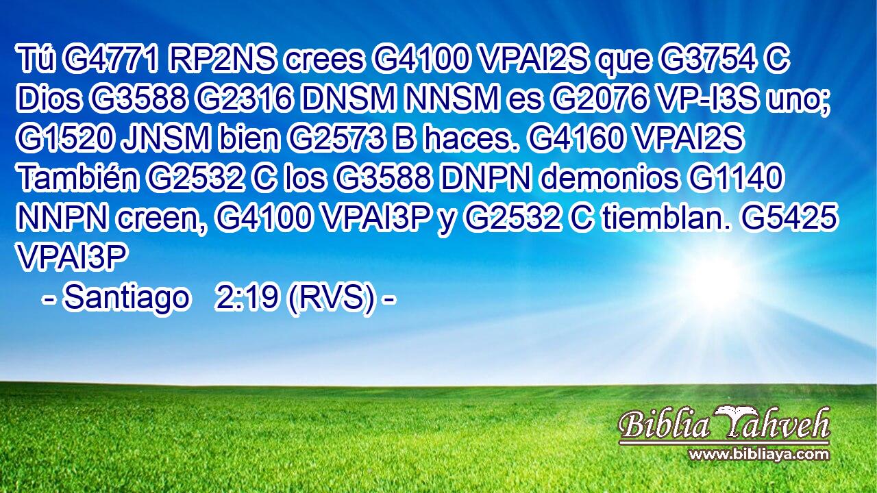 Tú G4771 RP2NS crees G4100 VPAI2S que G3754 C Dios G3588 G2316 DNSM NNSM es G2076 VP-I3S uno; G1520 JNSM bien G2573 B haces. G4160 VPAI2S También G2532 C los G3588 DNPN demonios G1140 NNPN creen, G4100 VPAI3P y G2532 C tiemblan. G5425 VPAI3P 