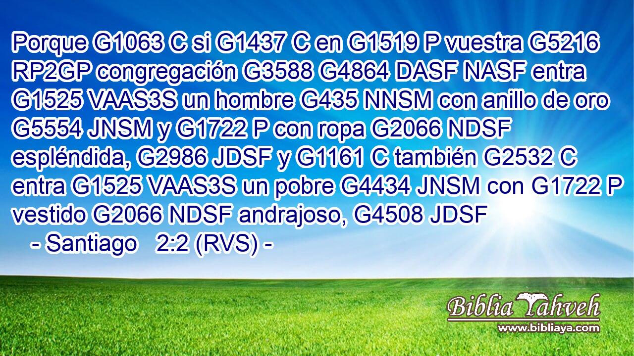 Porque G1063 C si G1437 C en G1519 P vuestra G5216 RP2GP congregación G3588 G4864 DASF NASF entra G1525 VAAS3S un hombre G435 NNSM con anillo de oro G5554 JNSM y G1722 P con ropa G2066 NDSF espléndida, G2986 JDSF y G1161 C también G2532 C entra G1525 VAAS3S un pobre G4434 JNSM con G1722 P vestido G2066 NDSF andrajoso, G4508 JDSF 