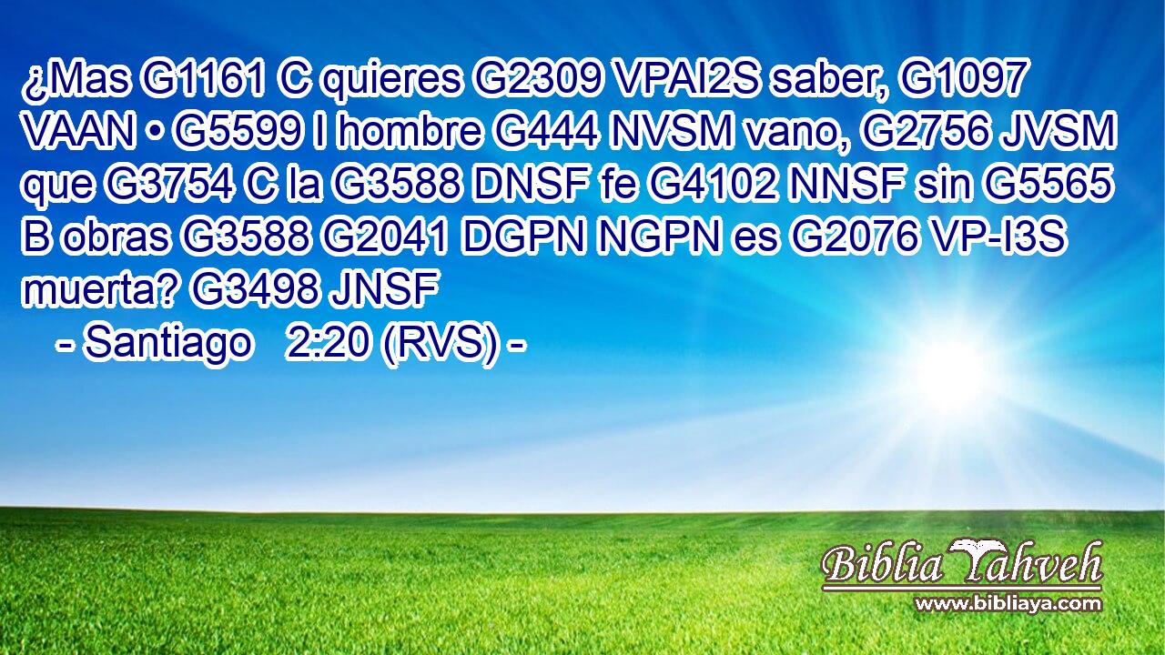 ¿Mas G1161 C quieres G2309 VPAI2S saber, G1097 VAAN • G5599 I hombre G444 NVSM vano, G2756 JVSM que G3754 C la G3588 DNSF fe G4102 NNSF sin G5565 B obras G3588 G2041 DGPN NGPN es G2076 VP-I3S muerta? G3498 JNSF 