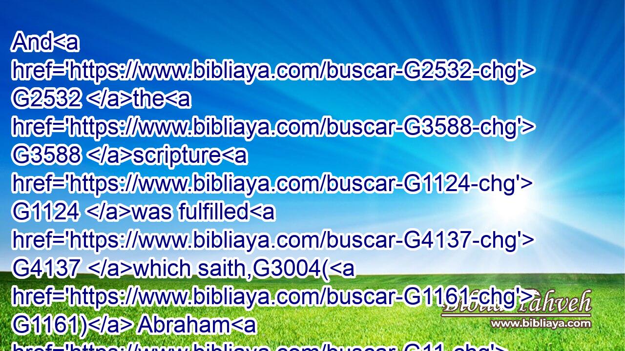 And G2532 the G3588 scripture G1124 was fulfilled G4137 which saith,G3004( G1161) Abraham G11 believed G4100 God, G2316 and G2532 it was imputed G3049 unto him G846 for G1519 righteousness: G1343 and G2532 he was called G2564 the Friend G5384 of God.G2316