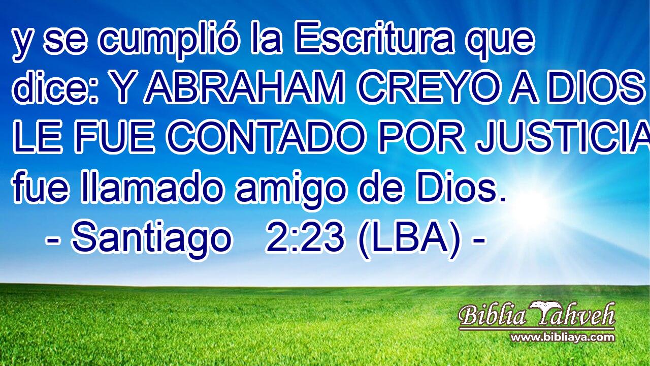 y se cumplió la Escritura que dice: Y ABRAHAM CREYO A DIOS Y LE FUE CONTADO POR JUSTICIA, y fue llamado amigo de Dios.