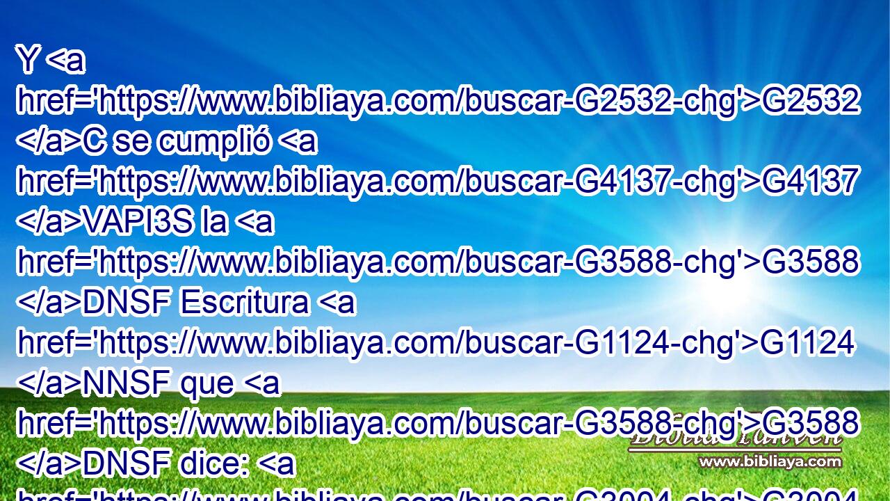 Y G2532 C se cumplió G4137 VAPI3S la G3588 DNSF Escritura G1124 NNSF que G3588 DNSF dice: G3004 VPAP-SNF • G1161 C Abraham G11 XP creyó G4100 VAAI3S a Dios, G3588 G2316 DDSM NDSM y G2532 C le G846 RP-DSM fue contado G3049 VAPI3S por G1519 P justicia, G1343 NASF y G2532 C fue llamado G2564 VAPI3S amigo G5384 JNSM de Dios. G2316 NGSM 