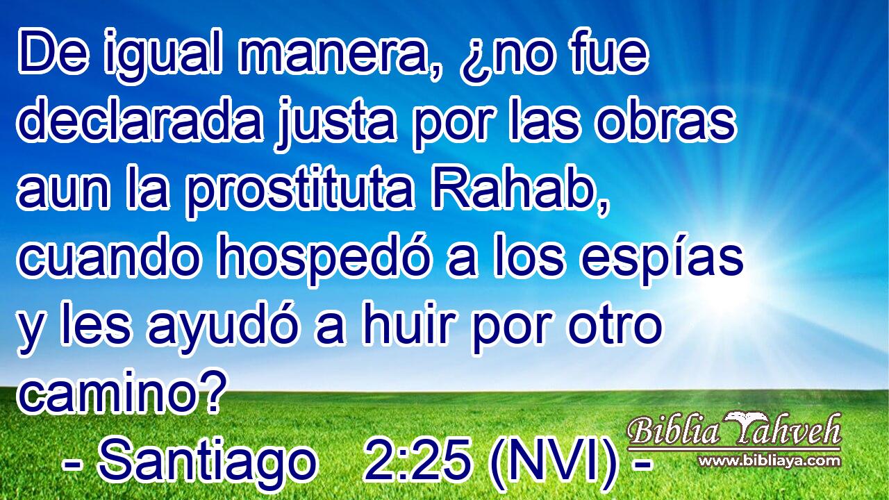  De igual manera, ¿no fue declarada justa por las obras aun la prostituta Rahab, cuando hospedó a los espías y les ayudó a huir por otro camino? 