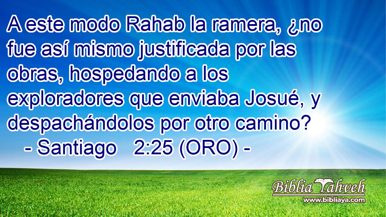  A este modo Rahab la ramera, ¿no fue así mismo justificada por las obras, hospedando a los exploradores que enviaba Josué, y despachándolos por otro camino? 