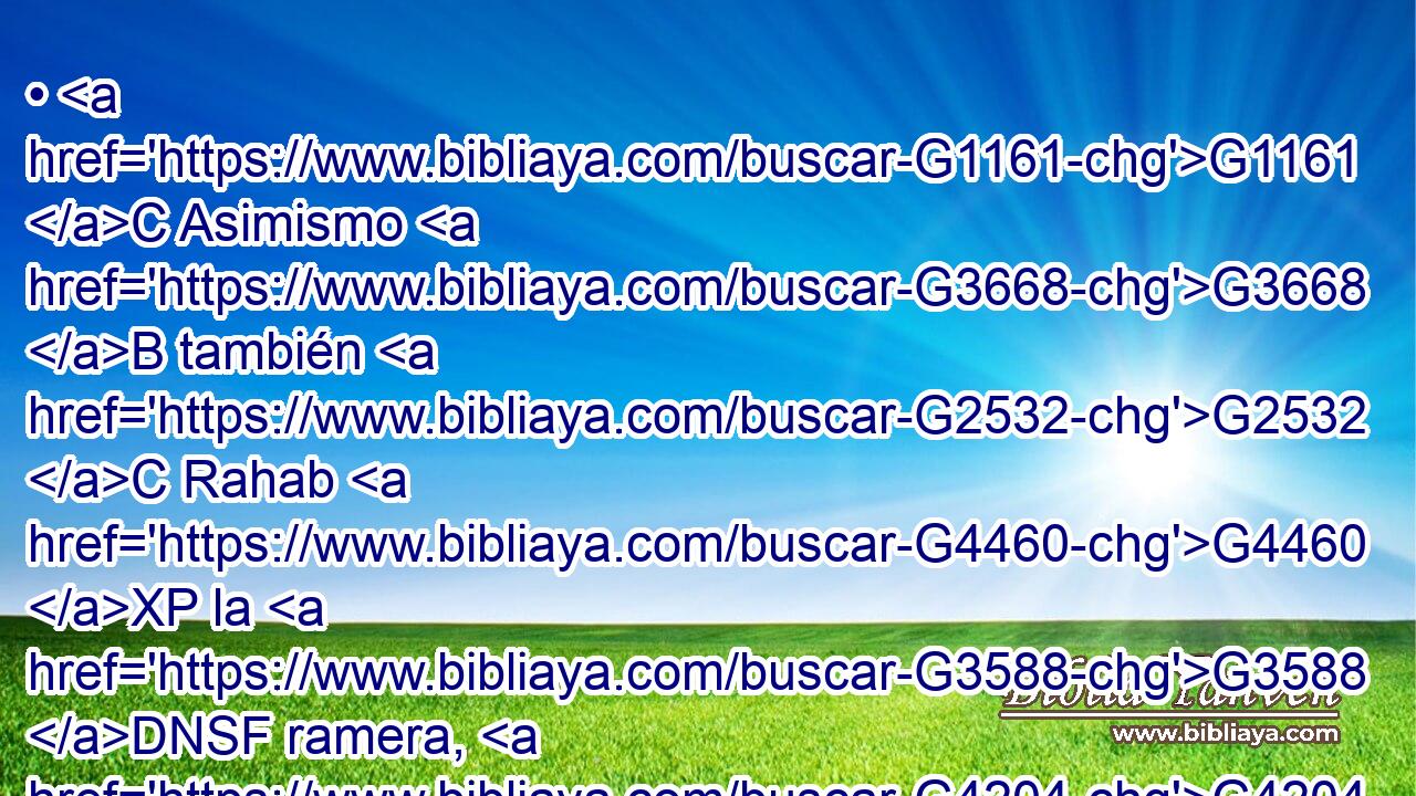 • G1161 C Asimismo G3668 B también G2532 C Rahab G4460 XP la G3588 DNSF ramera, G4204 NNSF ¿no G3756 T fue justificada G1344 VAPI3S por G1537 P obras, G2041 NGPN cuando recibió G5264 VAMP-SNF a los G3588 DAPM mensajeros G32 NAPM y G2532 C los envió G1544 VAAP-SNF por otro G2087 JDSF camino? G3598 NDSF 