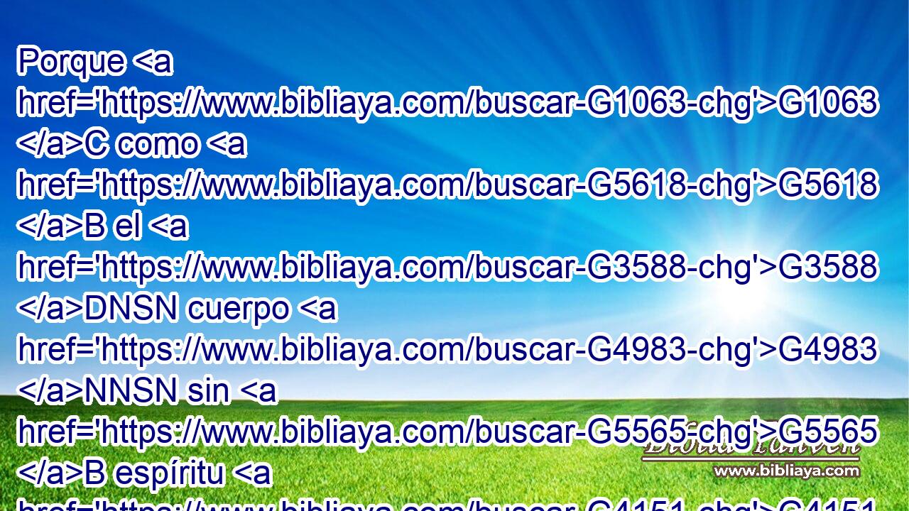 Porque G1063 C como G5618 B el G3588 DNSN cuerpo G4983 NNSN sin G5565 B espíritu G4151 NGSN está G2076 VP-I3S muerto, G3498 JNSN así G3779 B también G2532 C la G3588 DNSF fe G4102 NNSF sin G5565 B obras G3588 G2041 DGPN NGPN está G2076 VP-I3S muerta. G3498 JNSF 
