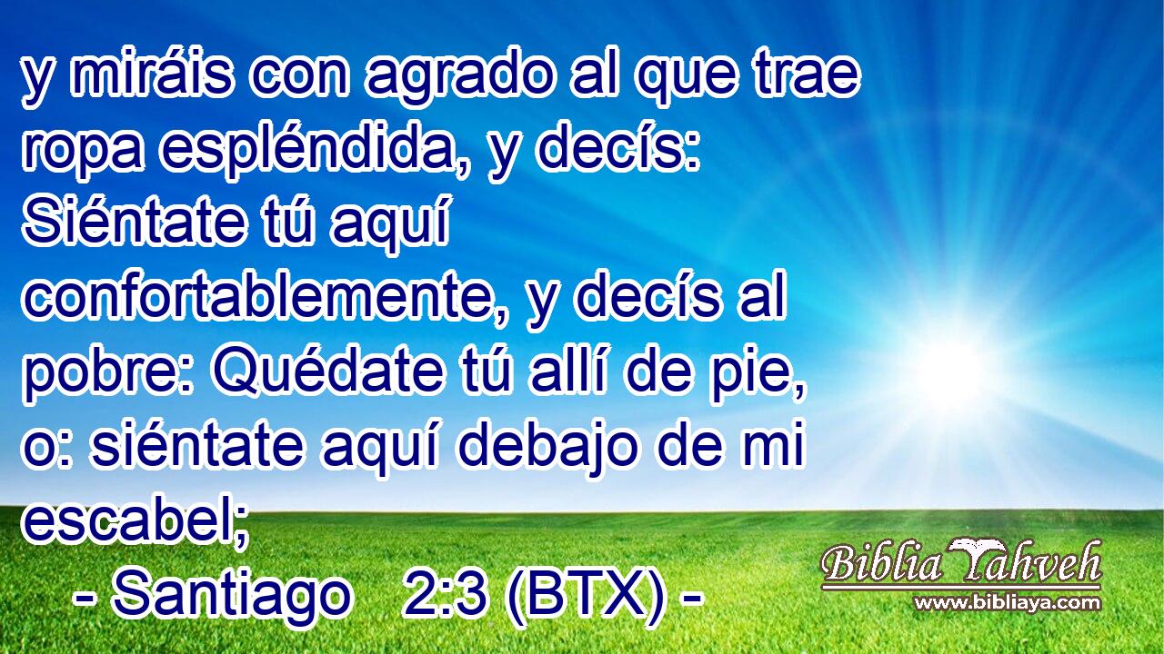 y miráis con agrado al que trae ropa espléndida, y decís: Siéntate tú aquí confortablemente, y decís al pobre: Quédate tú allí de pie, o: siéntate aquí debajo de mi escabel;