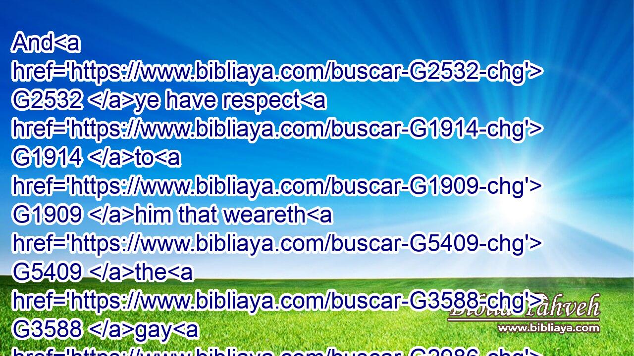 And G2532 ye have respect G1914 to G1909 him that weareth G5409 the G3588 gay G2986 clothing, G2066 and G2532 say G2036 unto him, G846 Sit G2521 thou G4771 here G5602 in a good place; G2573 and G2532 say G2036 to the G3588 poor, G4434 Stand G2476 thou G4771 there, G1563 or G2228 sit G2521 here G5602 under G5259 my G3450 footstool:G5286