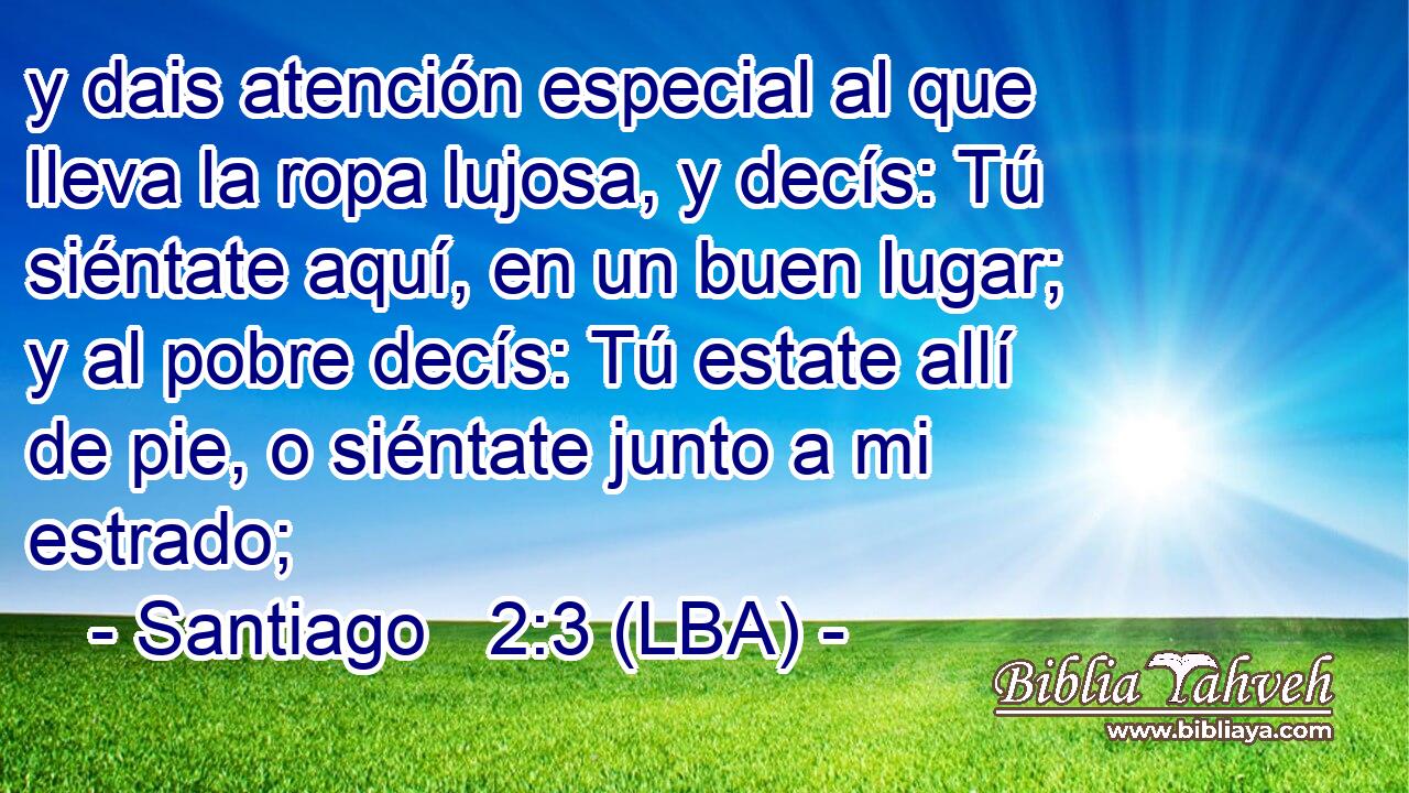 y dais atención especial al que lleva la ropa lujosa, y decís: Tú siéntate aquí, en un buen lugar; y al pobre decís: Tú estate allí de pie, o siéntate junto a mi estrado;