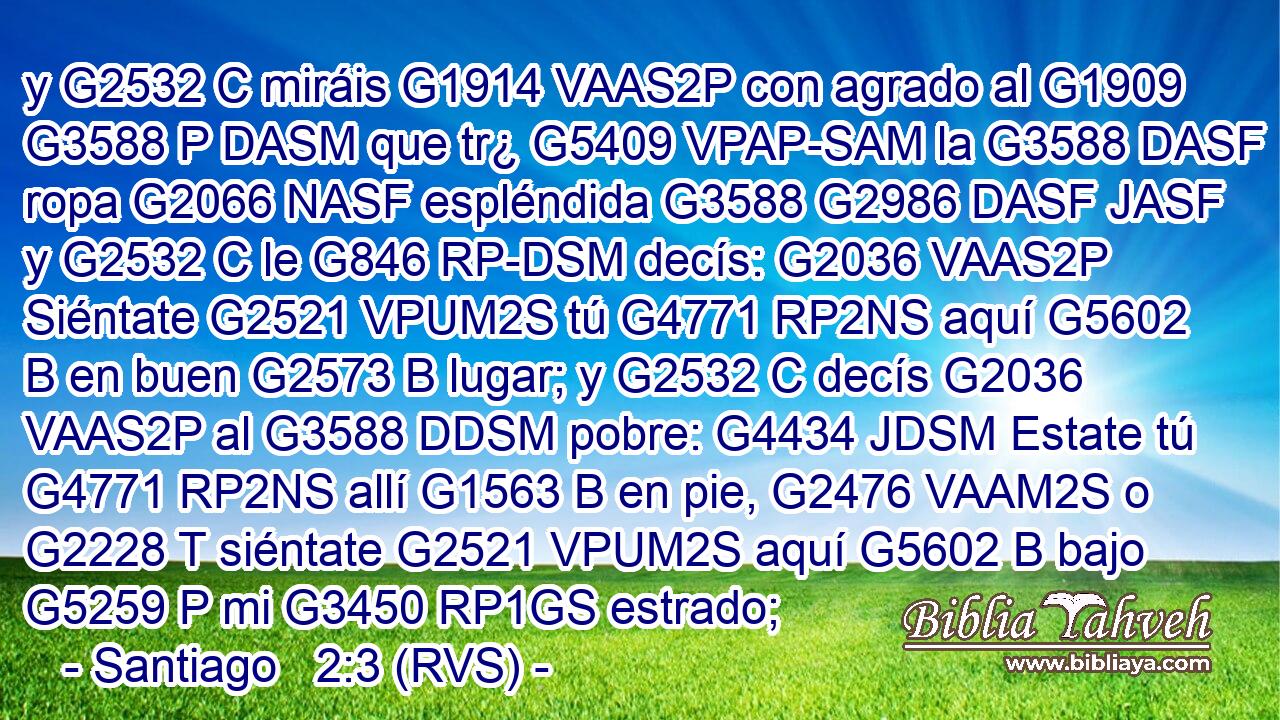 y G2532 C miráis G1914 VAAS2P con agrado al G1909 G3588 P DASM que tr¿ G5409 VPAP-SAM la G3588 DASF ropa G2066 NASF espléndida G3588 G2986 DASF JASF y G2532 C le G846 RP-DSM decís: G2036 VAAS2P Siéntate G2521 VPUM2S tú G4771 RP2NS aquí G5602 B en buen G2573 B lugar; y G2532 C decís G2036 VAAS2P al G3588 DDSM pobre: G4434 JDSM Estate tú G4771 RP2NS allí G1563 B en pie, G2476 VAAM2S o G2228 T siéntate G2521 VPUM2S aquí G5602 B bajo G5259 P mi G3450 RP1GS estrado;