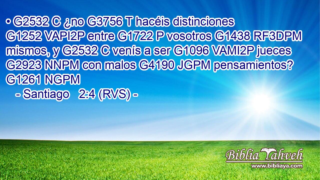 • G2532 C ¿no G3756 T hacéis distinciones G1252 VAPI2P entre G1722 P vosotros G1438 RF3DPM mismos, y G2532 C venís a ser G1096 VAMI2P jueces G2923 NNPM con malos G4190 JGPM pensamientos? G1261 NGPM 