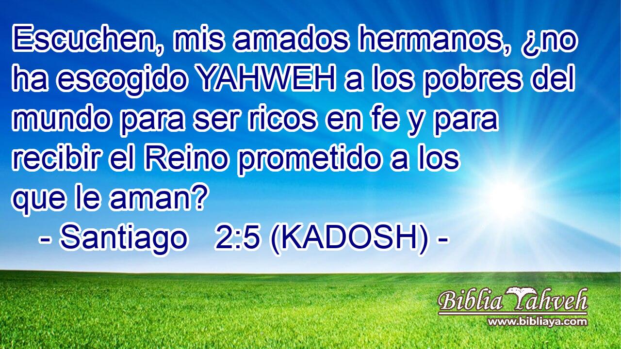  Escuchen, mis amados hermanos, ¿no ha escogido YAHWEH a los pobres del mundo para ser ricos en fe y para recibir el Reino prometido a los que le aman? 