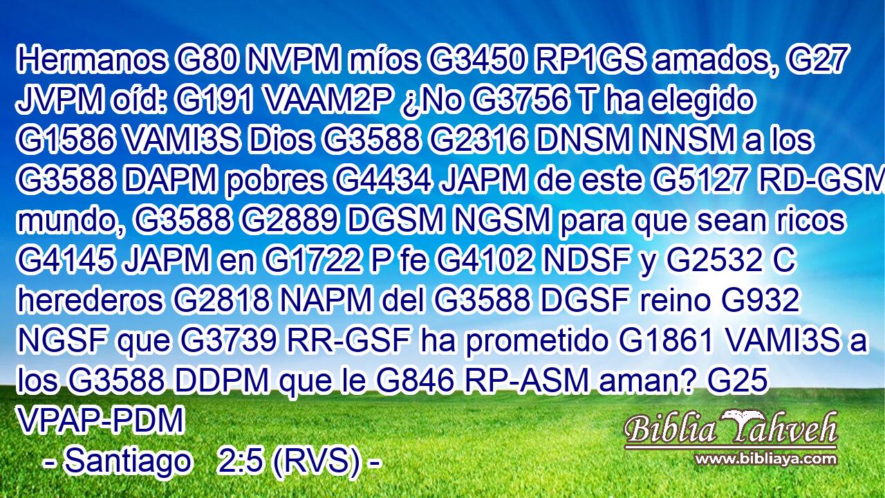 Hermanos G80 NVPM míos G3450 RP1GS amados, G27 JVPM oíd: G191 VAAM2P ¿No G3756 T ha elegido G1586 VAMI3S Dios G3588 G2316 DNSM NNSM a los G3588 DAPM pobres G4434 JAPM de este G5127 RD-GSM mundo, G3588 G2889 DGSM NGSM para que sean ricos G4145 JAPM en G1722 P fe G4102 NDSF y G2532 C herederos G2818 NAPM del G3588 DGSF reino G932 NGSF que G3739 RR-GSF ha prometido G1861 VAMI3S a los G3588 DDPM que le G846 RP-ASM aman? G25 VPAP-PDM 