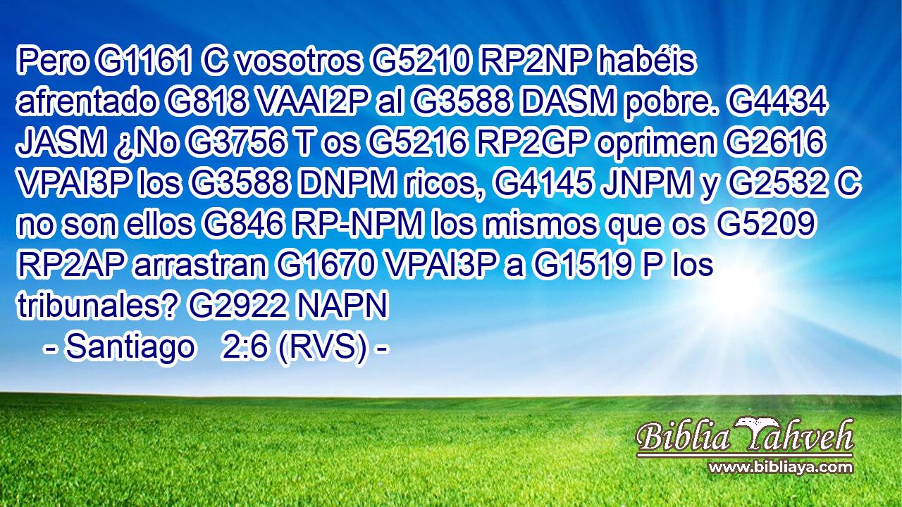 Pero G1161 C vosotros G5210 RP2NP habéis afrentado G818 VAAI2P al G3588 DASM pobre. G4434 JASM ¿No G3756 T os G5216 RP2GP oprimen G2616 VPAI3P los G3588 DNPM ricos, G4145 JNPM y G2532 C no son ellos G846 RP-NPM los mismos que os G5209 RP2AP arrastran G1670 VPAI3P a G1519 P los tribunales? G2922 NAPN 