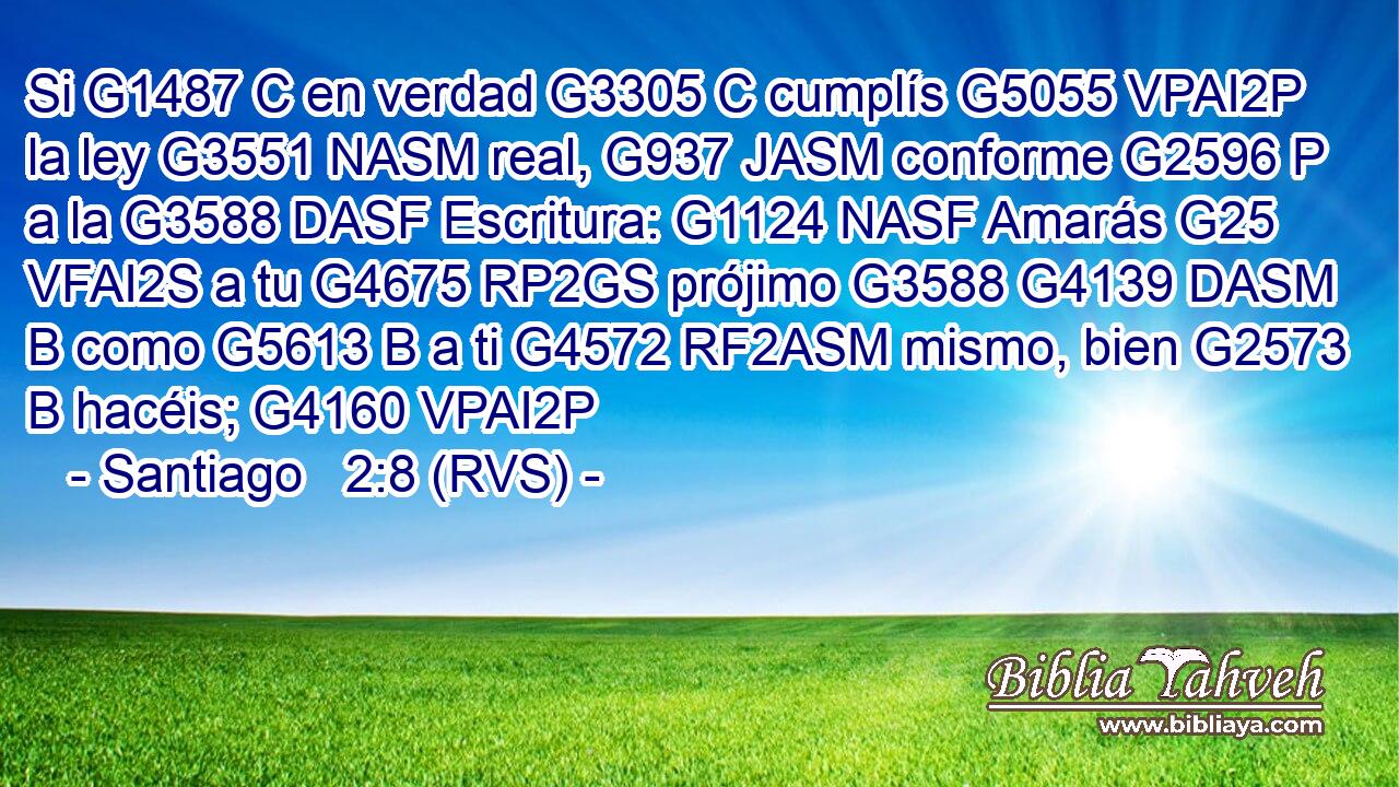 Si G1487 C en verdad G3305 C cumplís G5055 VPAI2P la ley G3551 NASM real, G937 JASM conforme G2596 P a la G3588 DASF Escritura: G1124 NASF Amarás G25 VFAI2S a tu G4675 RP2GS prójimo G3588 G4139 DASM B como G5613 B a ti G4572 RF2ASM mismo, bien G2573 B hacéis; G4160 VPAI2P 