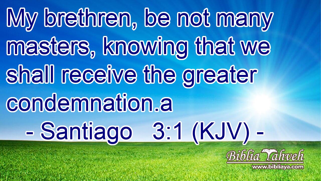 My brethren, be not many masters, knowing that we shall receive the greater condemnation.a