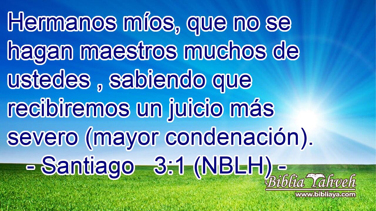  Hermanos míos, que no se hagan maestros muchos de ustedes , sabiendo que recibiremos un juicio más severo (mayor condenación). 