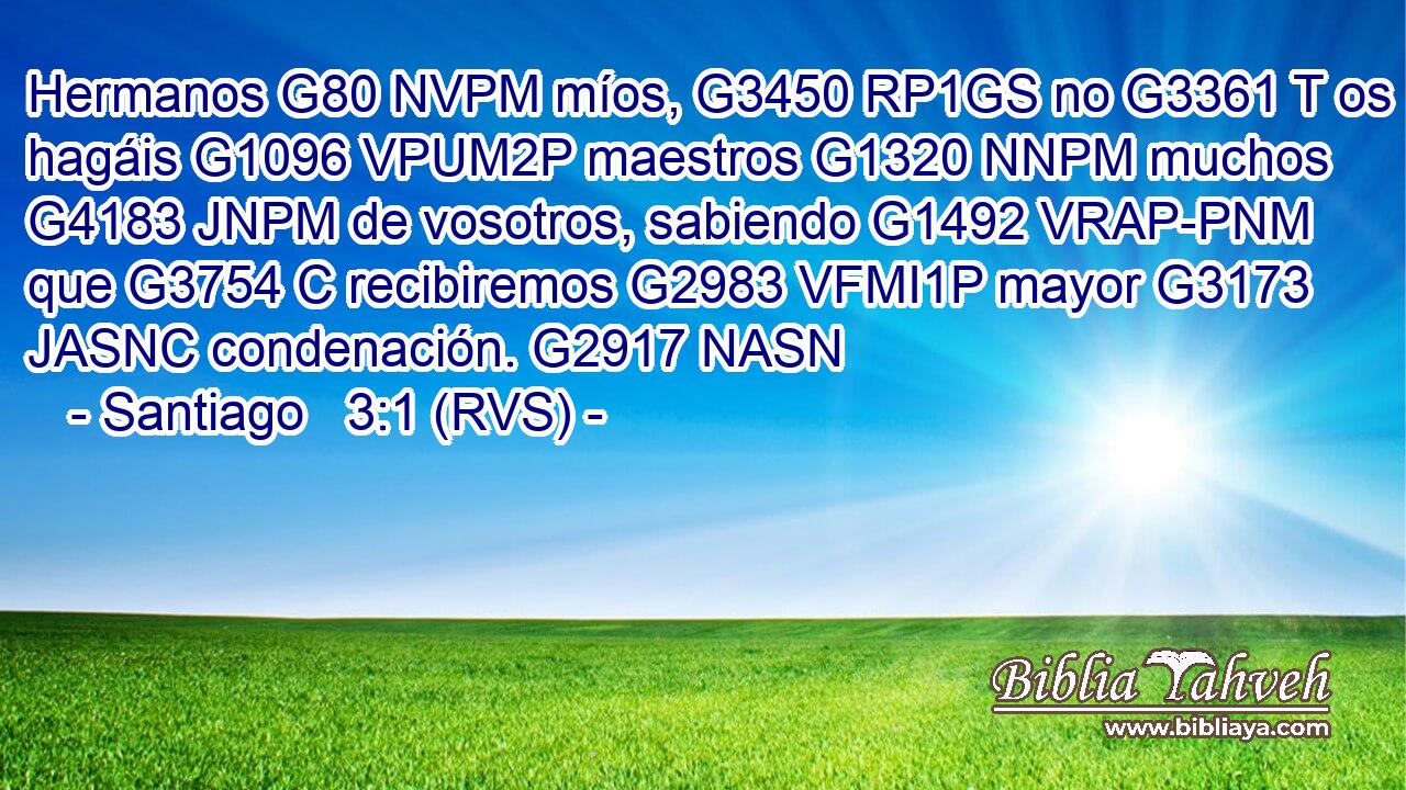 Hermanos G80 NVPM míos, G3450 RP1GS no G3361 T os hagáis G1096 VPUM2P maestros G1320 NNPM muchos G4183 JNPM de vosotros, sabiendo G1492 VRAP-PNM que G3754 C recibiremos G2983 VFMI1P mayor G3173 JASNC condenación. G2917 NASN 