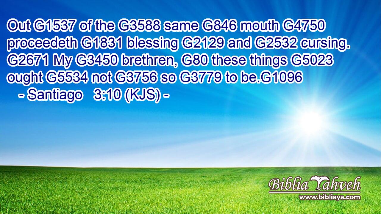 Out G1537 of the G3588 same G846 mouth G4750 proceedeth G1831 blessing G2129 and G2532 cursing. G2671 My G3450 brethren, G80 these things G5023 ought G5534 not G3756 so G3779 to be.G1096