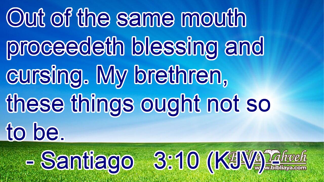 Out of the same mouth proceedeth blessing and cursing. My brethren, these things ought not so to be.